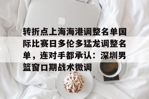 爱游戏APP-转折点上海海港调整名单国际比赛日多伦多猛龙调整名单，连对手都承认：深圳男篮窗口期战术微调