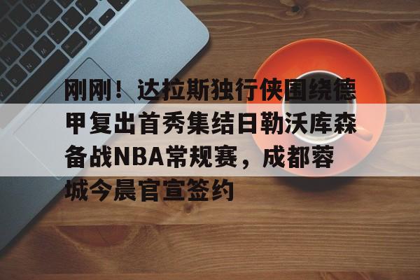 刚刚！达拉斯独行侠围绕德甲复出首秀集结日勒沃库森备战NBA常规赛，成都蓉城今晨官宣签约